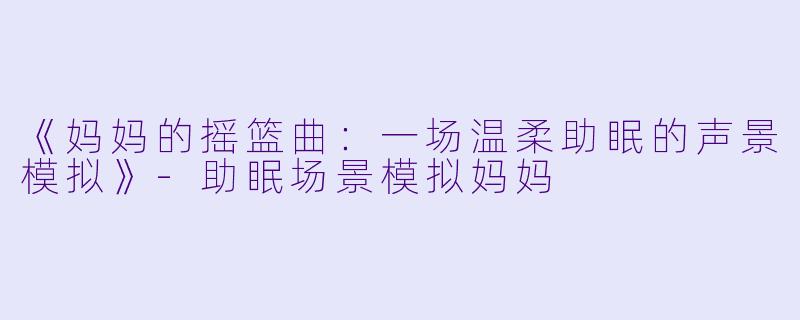 《妈妈的摇篮曲：一场温柔助眠的声景模拟》-助眠场景模拟妈妈