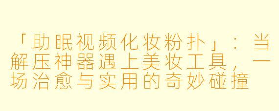 「助眠视频化妆粉扑」：当解压神器遇上美妆工具，一场治愈与实用的奇妙碰撞