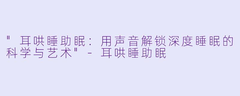 "耳哄睡助眠:用声音解锁深度睡眠的科学与艺术"