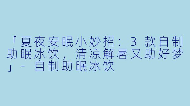 「夏夜安眠小妙招：3款自制助眠冰饮，清凉解暑又助好梦」-自制助眠冰饮