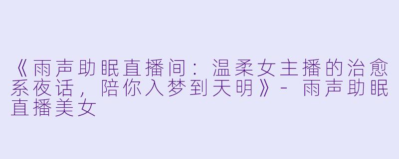 《雨声助眠直播间：温柔女主播的治愈系夜话，陪你入梦到天明》-雨声助眠直播美女