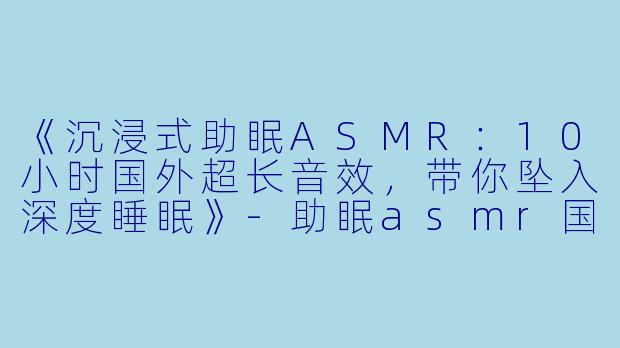 《沉浸式助眠ASMR：10小时国外超长音效，带你坠入深度睡眠》-助眠asmr国外超长