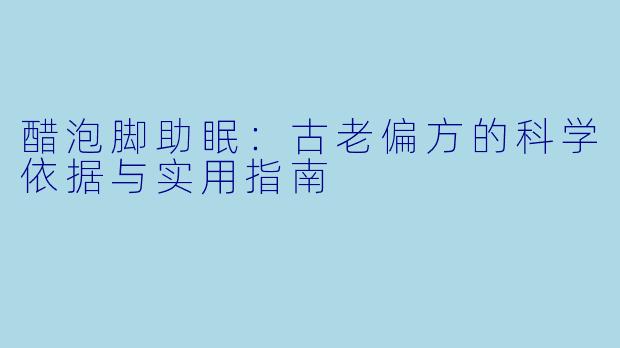 醋泡脚助眠：古老偏方的科学依据与实用指南