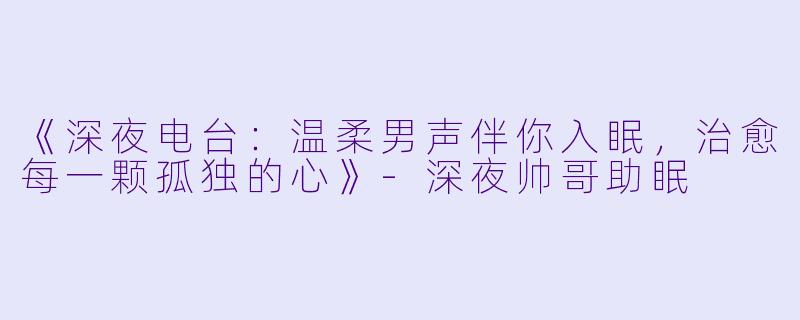 《深夜电台：温柔男声伴你入眠，治愈每一颗孤独的心》-深夜帅哥助眠