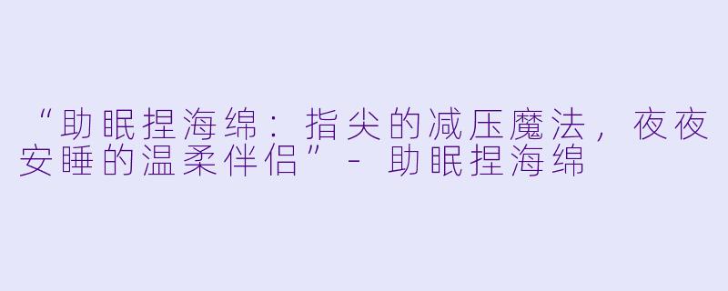 “助眠捏海绵：指尖的减压魔法，夜夜安睡的温柔伴侣”-助眠捏海绵