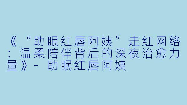 《“助眠红唇阿姨”走红网络：温柔陪伴背后的深夜治愈力量》-助眠红唇阿姨