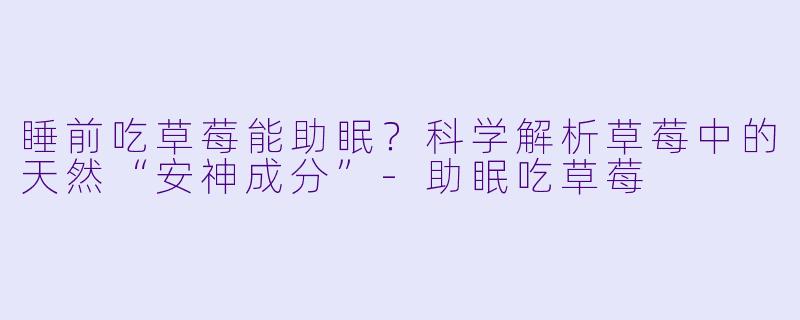 睡前吃草莓能助眠？科学解析草莓中的天然“安神成分”-助眠吃草莓