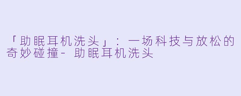 「助眠耳机洗头」：一场科技与放松的奇妙碰撞-助眠耳机洗头