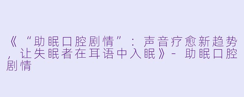 《“助眠口腔剧情”：声音疗愈新趋势，让失眠者在耳语中入眠》-助眠口腔剧情