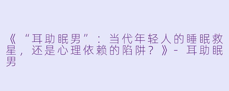《“耳助眠男”：当代年轻人的睡眠救星，还是心理依赖的陷阱？》-耳助眠男