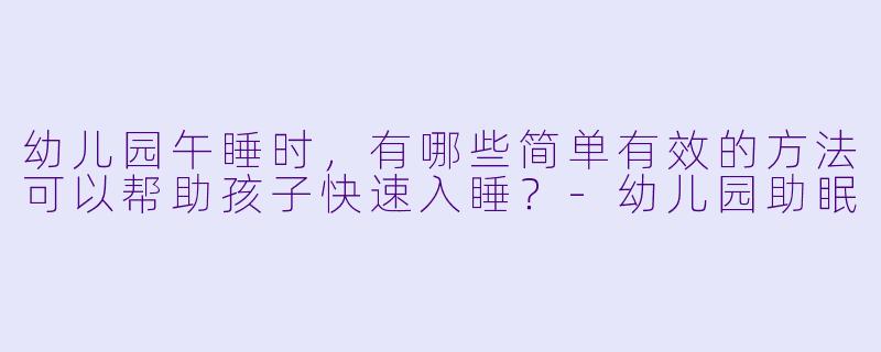 幼儿园午睡时，有哪些简单有效的方法可以帮助孩子快速入睡？-幼儿园助眠