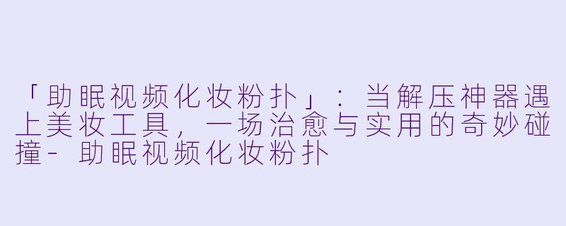 「助眠视频化妆粉扑」：当解压神器遇上美妆工具，一场治愈与实用的奇妙碰撞-助眠视频化妆粉扑