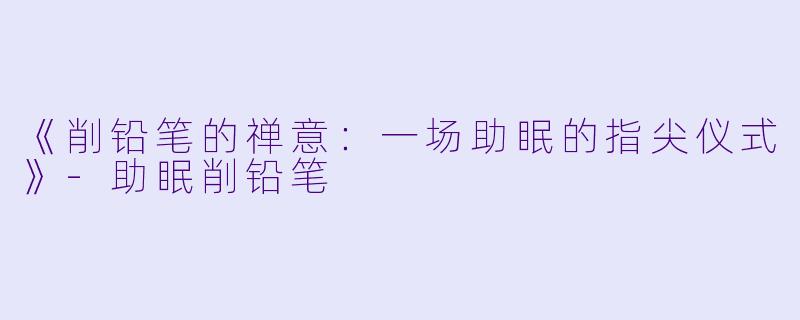 《削铅笔的禅意：一场助眠的指尖仪式》-助眠削铅笔