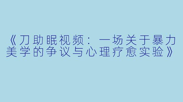 《刀助眠视频：一场关于暴力美学的争议与心理疗愈实验》
