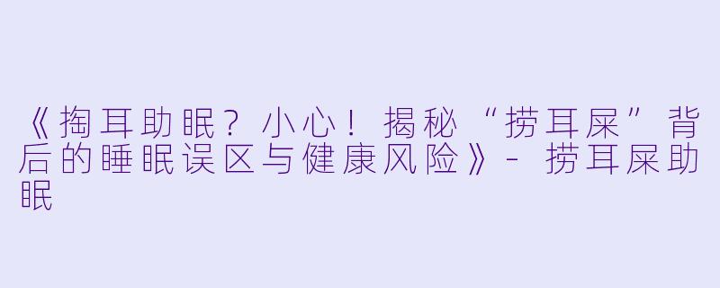 《掏耳助眠？小心！揭秘“捞耳屎”背后的睡眠误区与健康风险》-捞耳屎助眠