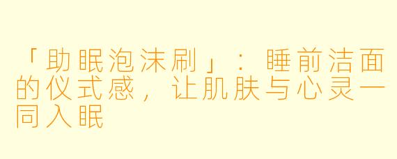 「助眠泡沫刷」：睡前洁面的仪式感，让肌肤与心灵一同入眠