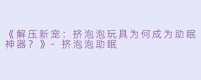 《解压新宠：挤泡泡玩具为何成为助眠神器？》-挤泡泡助眠