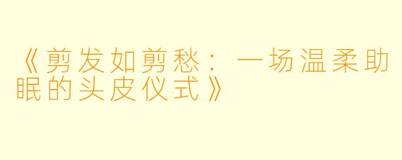 《剪发如剪愁：一场温柔助眠的头皮仪式》