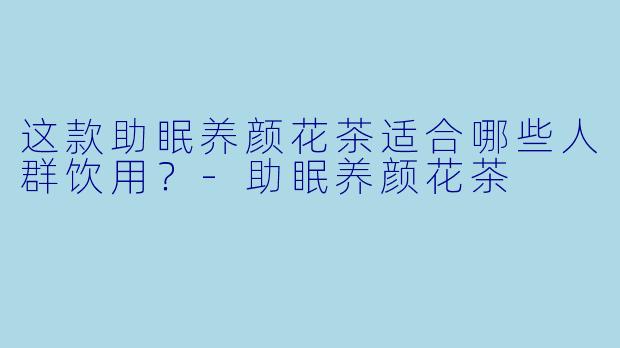 这款助眠养颜花茶适合哪些人群饮用？-助眠养颜花茶