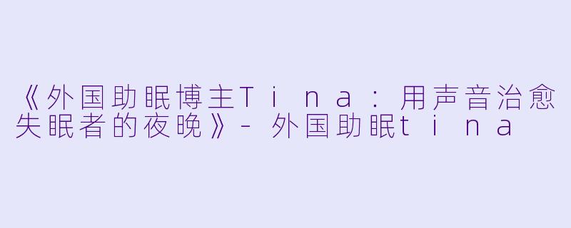 《外国助眠博主Tina：用声音治愈失眠者的夜晚》-外国助眠tina