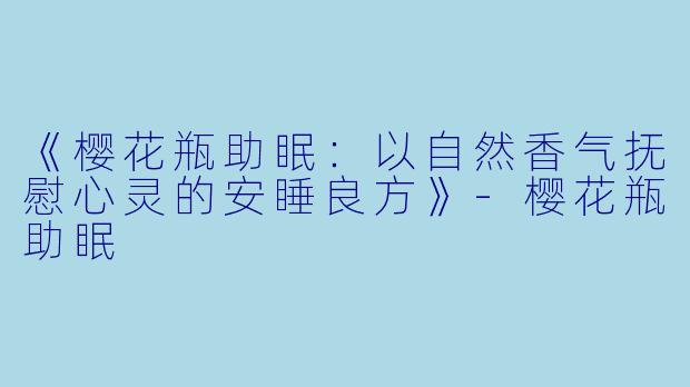 《樱花瓶助眠：以自然香气抚慰心灵的安睡良方》-樱花瓶助眠