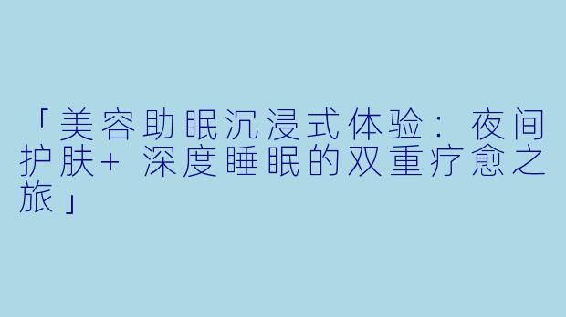 「美容助眠沉浸式体验：夜间护肤+深度睡眠的双重疗愈之旅」