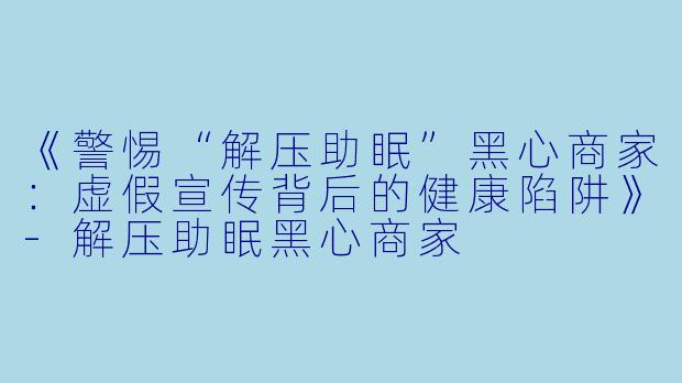 《警惕“解压助眠”黑心商家：虚假宣传背后的健康陷阱》-解压助眠黑心商家