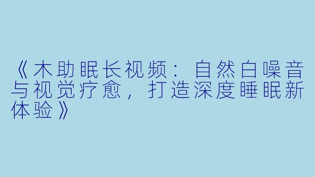 《木助眠长视频：自然白噪音与视觉疗愈，打造深度睡眠新体验》