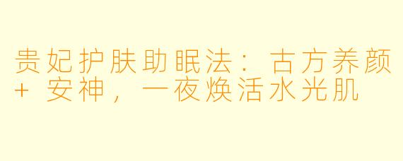 贵妃护肤助眠法:古方养颜+安神,一夜焕活水光肌