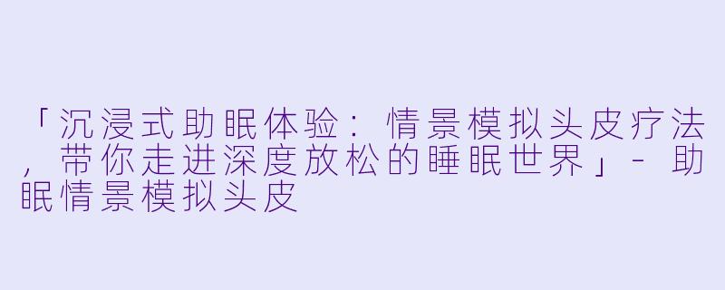 「沉浸式助眠体验：情景模拟头皮疗法，带你走进深度放松的睡眠世界」-助眠情景模拟头皮