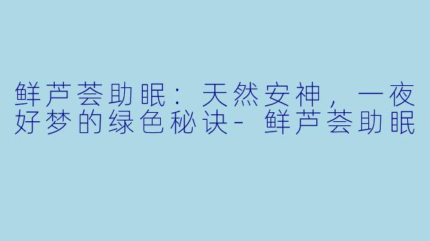 鲜芦荟助眠：天然安神，一夜好梦的绿色秘诀-鲜芦荟助眠