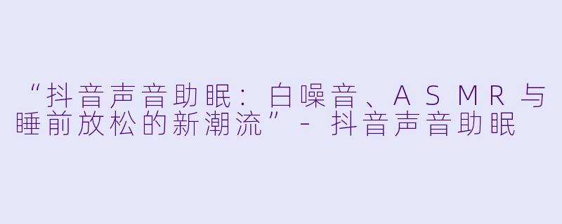 “抖音声音助眠：白噪音、ASMR与睡前放松的新潮流”-抖音声音助眠