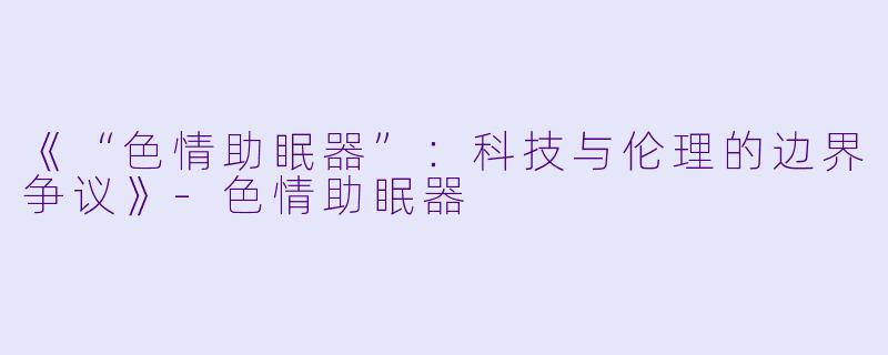 《“色情助眠器”：科技与伦理的边界争议》-色情助眠器