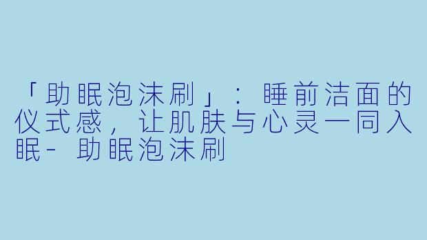 「助眠泡沫刷」:睡前洁面的仪式感,让肌肤与心灵一同入眠