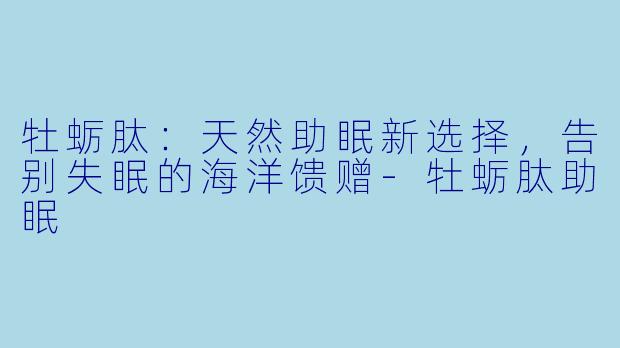 牡蛎肽：天然助眠新选择，告别失眠的海洋馈赠-牡蛎肽助眠