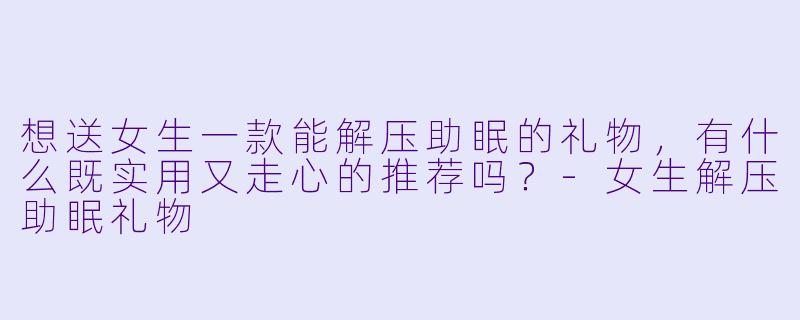 想送女生一款能解压助眠的礼物，有什么既实用又走心的推荐吗？