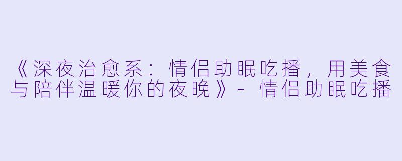 《深夜治愈系：情侣助眠吃播，用美食与陪伴温暖你的夜晚》-情侣助眠吃播