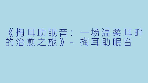 《掏耳助眠音：一场温柔耳畔的治愈之旅》-掏耳助眠音
