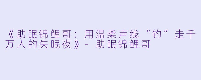 《助眠锦鲤哥:用温柔声线“钓”走千万人的失眠夜》