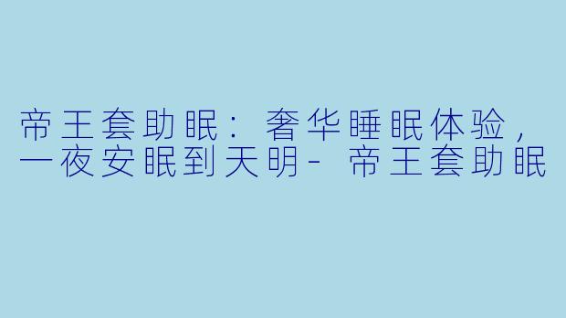 帝王套助眠：奢华睡眠体验，一夜安眠到天明-帝王套助眠