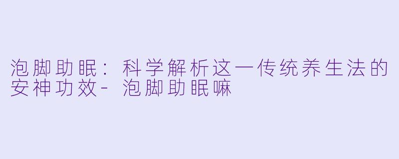 泡脚助眠：科学解析这一传统养生法的安神功效-泡脚助眠嘛