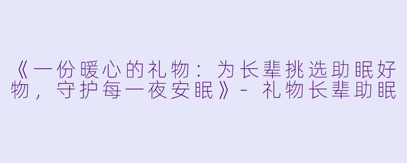 《一份暖心的礼物：为长辈挑选助眠好物，守护每一夜安眠》-礼物长辈助眠