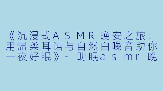 《沉浸式ASMR晚安之旅：用温柔耳语与自然白噪音助你一夜好眠》-助眠asmr晚安