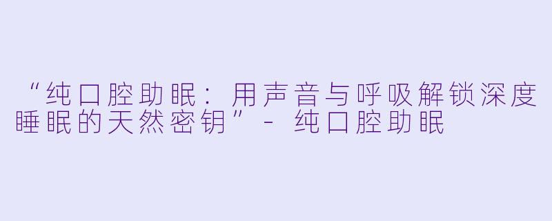 “纯口腔助眠：用声音与呼吸解锁深度睡眠的天然密钥”-纯口腔助眠