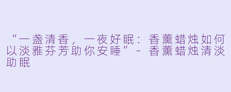“一盏清香，一夜好眠：香薰蜡烛如何以淡雅芬芳助你安睡”-香薰蜡烛清淡助眠