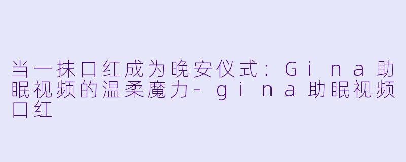 当一抹口红成为晚安仪式：Gina助眠视频的温柔魔力