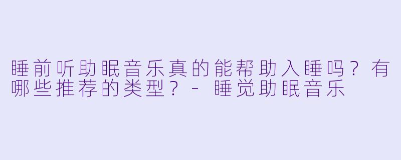 睡前听助眠音乐真的能帮助入睡吗？有哪些推荐的类型？