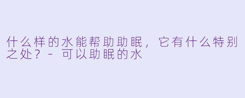什么样的水能帮助助眠,它有什么特别之处?-可以助眠的水