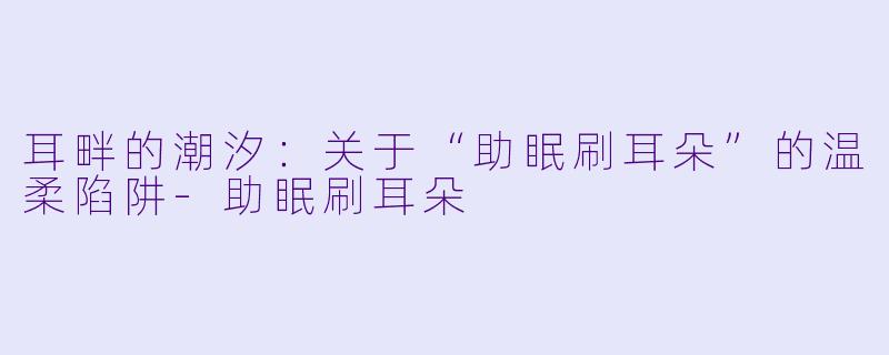 耳畔的潮汐：关于“助眠刷耳朵”的温柔陷阱-助眠刷耳朵