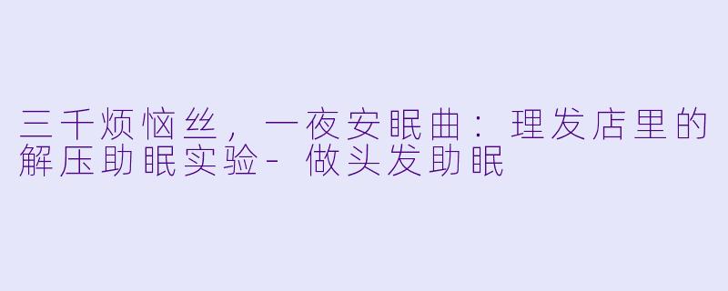 三千烦恼丝,一夜安眠曲:理发店里的解压助眠实验-做头发助眠